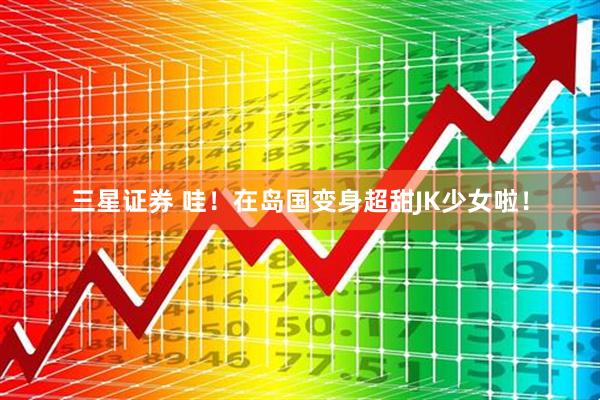 三星证券 哇！在岛国变身超甜JK少女啦！