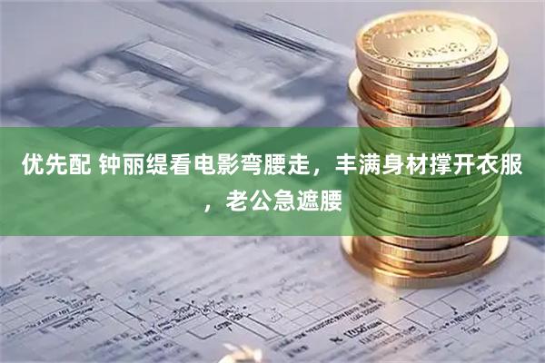 优先配 钟丽缇看电影弯腰走，丰满身材撑开衣服，老公急遮腰