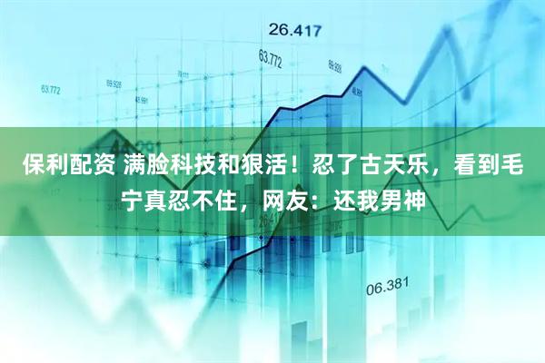 保利配资 满脸科技和狠活！忍了古天乐，看到毛宁真忍不住，网友：还我男神