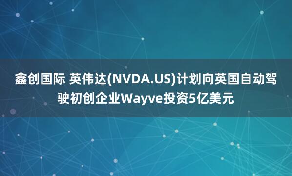 鑫创国际 英伟达(NVDA.US)计划向英国自动驾驶初创企业Wayve投资5亿美元