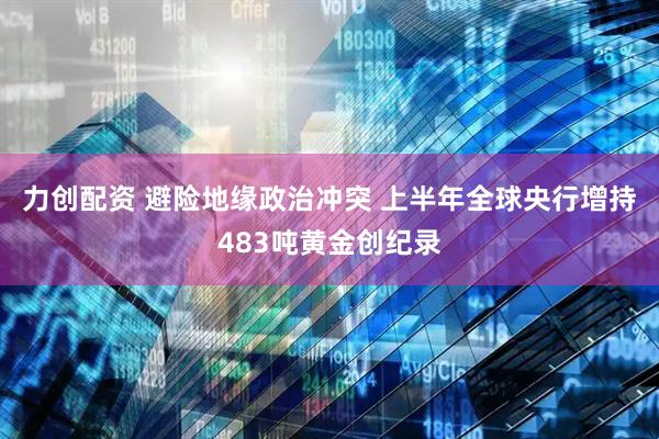 力创配资 避险地缘政治冲突 上半年全球央行增持483吨黄金创纪录
