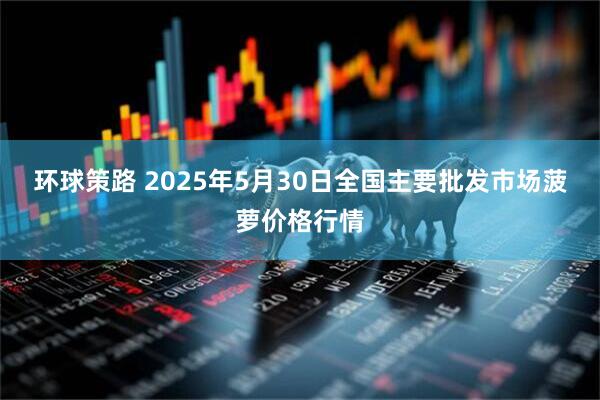 环球策路 2025年5月30日全国主要批发市场菠萝价格行情