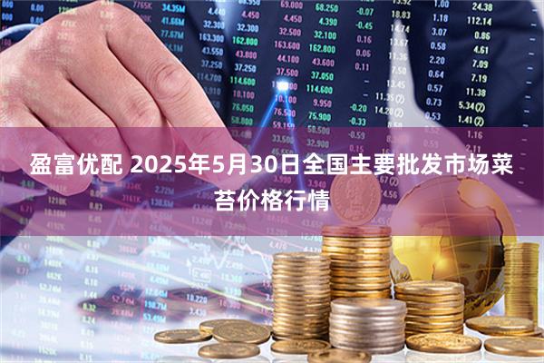盈富优配 2025年5月30日全国主要批发市场菜苔价格行情