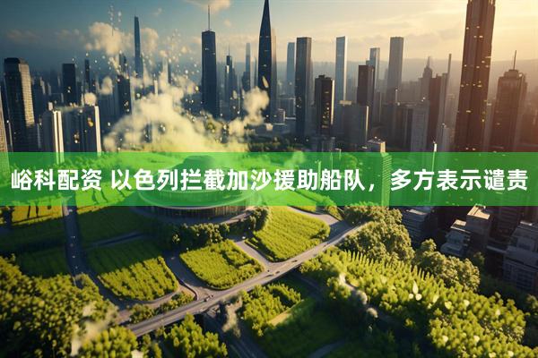 峪科配资 以色列拦截加沙援助船队，多方表示谴责