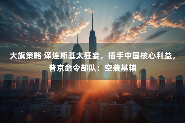 大旗策略 泽连斯基太狂妄，插手中国核心利益，普京命令部队：空袭基辅