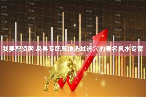 我要配资网 易县专职墓地选址选穴的著名风水专家