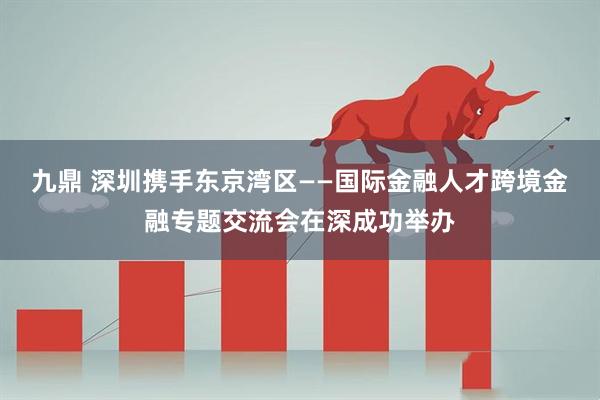 九鼎 深圳携手东京湾区——国际金融人才跨境金融专题交流会在深成功举办