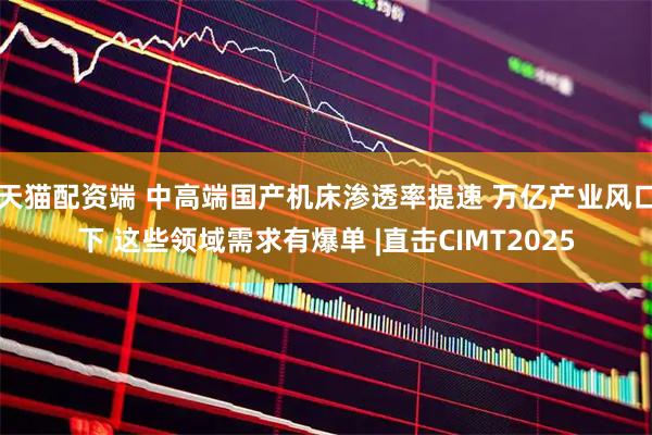 天猫配资端 中高端国产机床渗透率提速 万亿产业风口下 这些领域需求有爆单 |直击CIMT2025