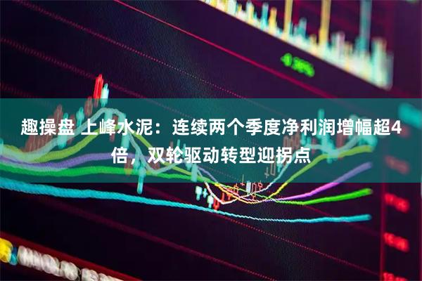 趣操盘 上峰水泥：连续两个季度净利润增幅超4倍，双轮驱动转型迎拐点