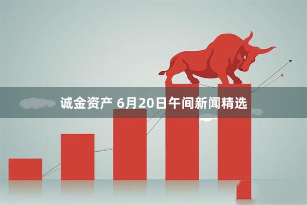 诚金资产 6月20日午间新闻精选