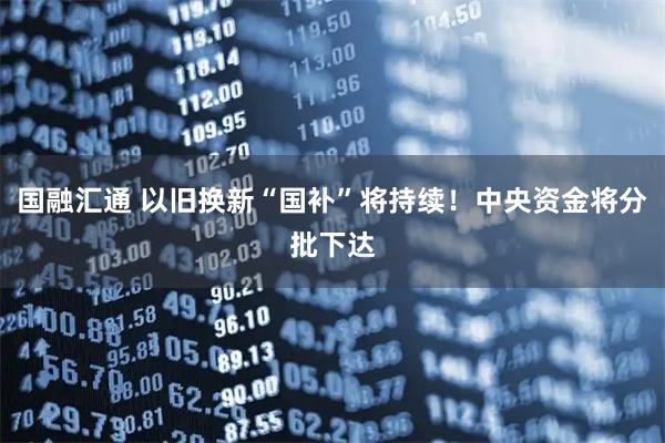 国融汇通 以旧换新“国补”将持续！中央资金将分批下达