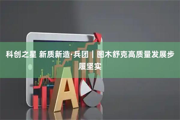 科创之星 新质新造·兵团｜图木舒克高质量发展步履坚实