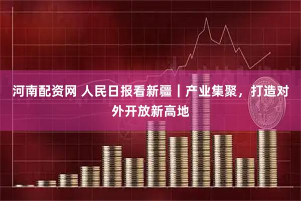 河南配资网 人民日报看新疆｜产业集聚，打造对外开放新高地