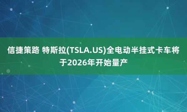 信捷策路 特斯拉(TSLA.US)全电动半挂式卡车将于2026年开始量产