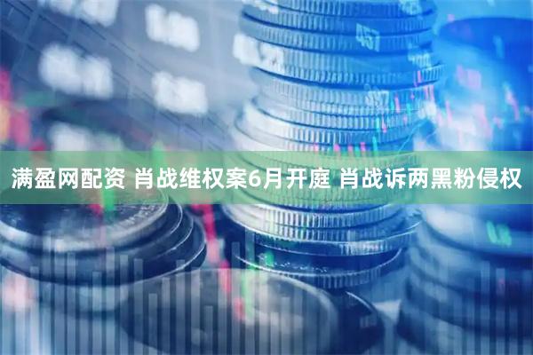 满盈网配资 肖战维权案6月开庭 肖战诉两黑粉侵权