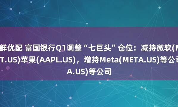 天鲜优配 富国银行Q1调整“七巨头”仓位：减持微软(MSFT.US)苹果(AAPL.US)，增持Meta(META.US)等公司