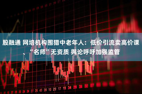股融通 网培机构围猎中老年人：低价引流卖高价课、“名师”无资质 舆论呼吁加强监管