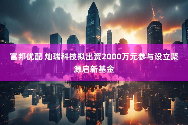 富邦优配 灿瑞科技拟出资2000万元参与设立聚源启新基金