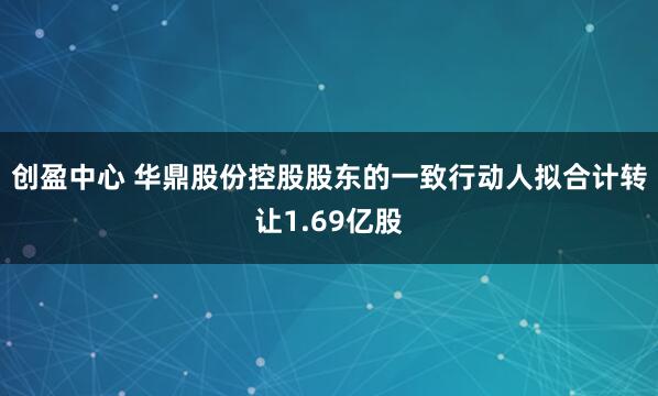 创盈中心 华鼎股份控股股东的一致行动人拟合计转让1.69亿股