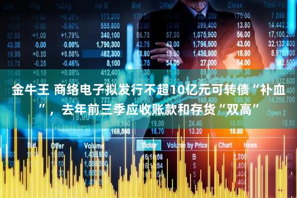 金牛王 商络电子拟发行不超10亿元可转债“补血”，去年前三季应收账款和存货“双高”