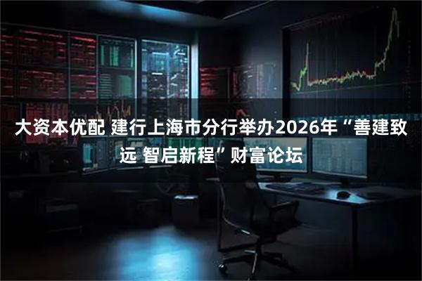 大资本优配 建行上海市分行举办2026年“善建致远 智启新程”财富论坛
