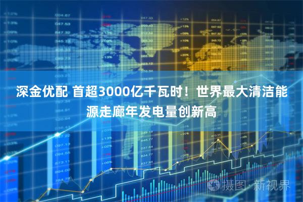 深金优配 首超3000亿千瓦时！世界最大清洁能源走廊年发电量创新高