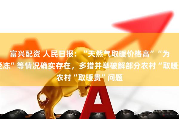 富兴配资 人民日报：“天然气取暖价格高”“为了省钱受冻”等情况确实存在，多措并举破解部分农村“取暖贵”问题