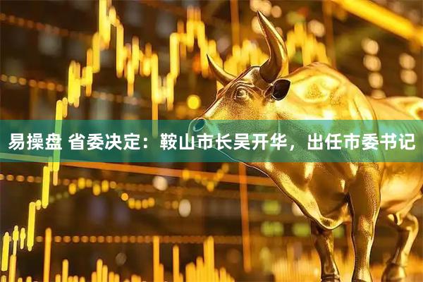易操盘 省委决定：鞍山市长吴开华，出任市委书记