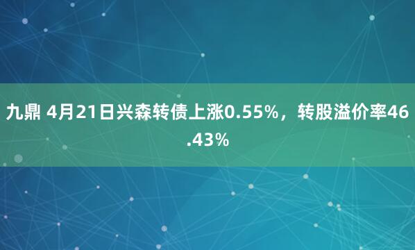九鼎 4月21日兴森转债上涨0.55%,转股溢价率46.43%