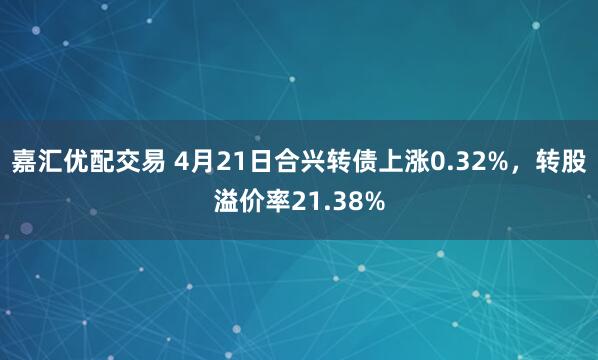 嘉汇优配交易 4月21日合兴转债上涨0.32%，转股溢价率21.38%