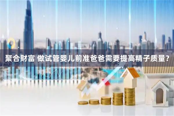 聚合财富 做试管婴儿前准爸爸需要提高精子质量？