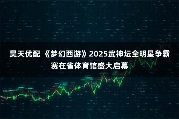 昊天优配 《梦幻西游》2025武神坛全明星争霸赛在省体育馆盛大启幕