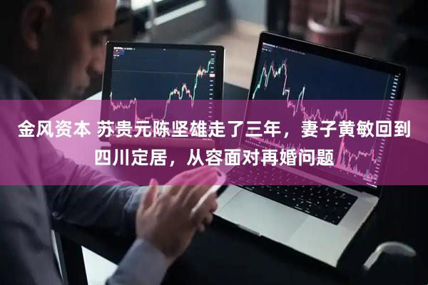 金风资本 苏贵元陈坚雄走了三年，妻子黄敏回到四川定居，从容面对再婚问题