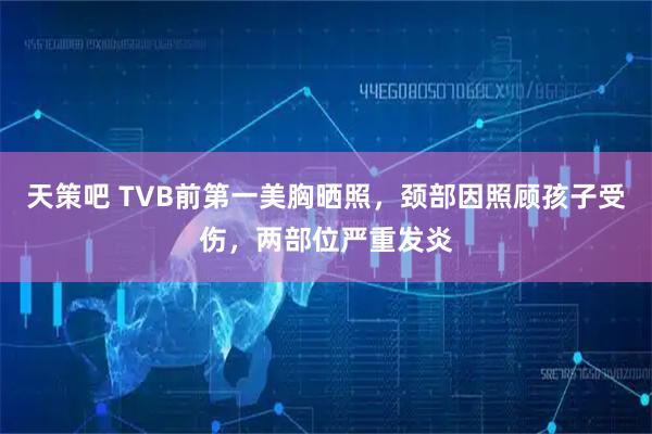 天策吧 TVB前第一美胸晒照，颈部因照顾孩子受伤，两部位严重发炎