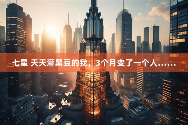 七星 天天灌黑豆的我，3个月变了一个人……