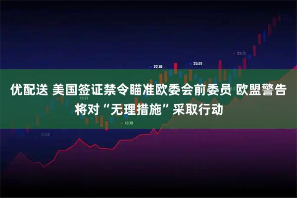 优配送 美国签证禁令瞄准欧委会前委员 欧盟警告将对“无理措施”采取行动