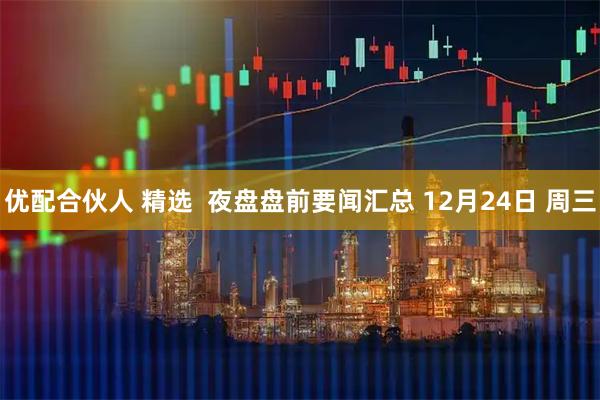 优配合伙人 精选  夜盘盘前要闻汇总 12月24日 周三