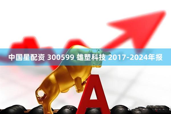 中国星配资 300599 雄塑科技 2017-2024年报