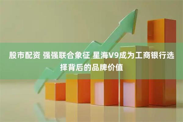股市配资 强强联合象征 星海V9成为工商银行选择背后的品牌价值