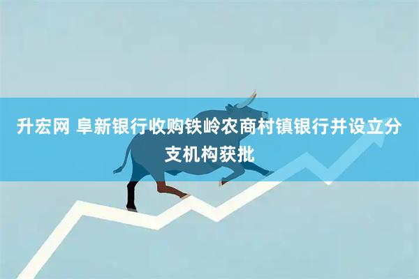 升宏网 阜新银行收购铁岭农商村镇银行并设立分支机构获批