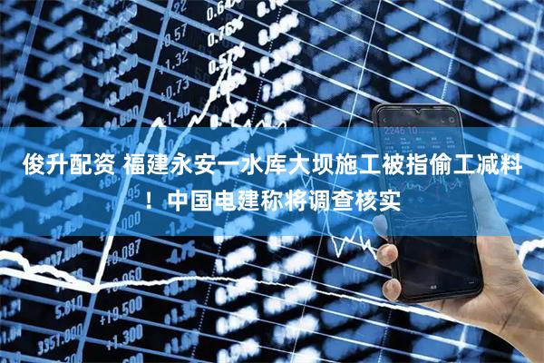 俊升配资 福建永安一水库大坝施工被指偷工减料！中国电建称将调查核实