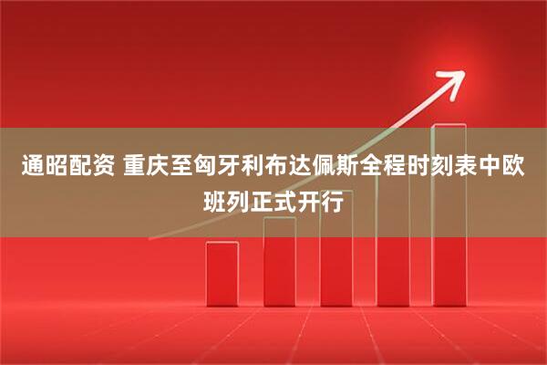 通昭配资 重庆至匈牙利布达佩斯全程时刻表中欧班列正式开行