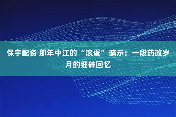 保宇配资 那年中江的 “滚蛋” 暗示:一段药政岁月的细碎回忆