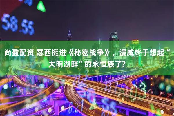 尚盈配资 瑟西挺进《秘密战争》，漫威终于想起“大明湖畔”的永恒族了?