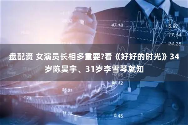 盘配资 女演员长相多重要?看《好好的时光》34岁陈昊宇、31岁李雪琴就知