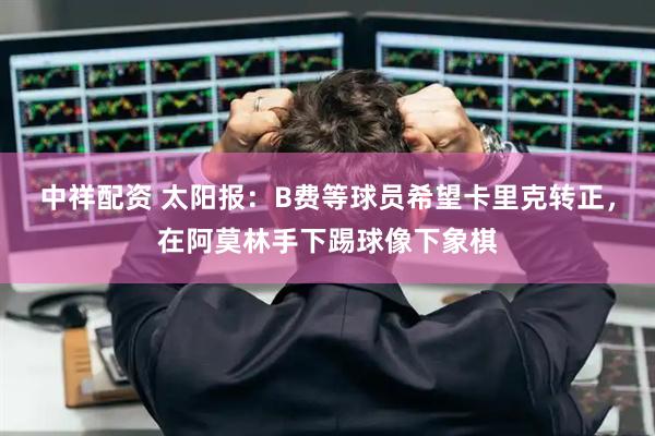 中祥配资 太阳报：B费等球员希望卡里克转正，在阿莫林手下踢球像下象棋