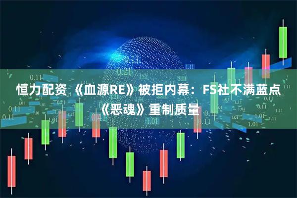 恒力配资 《血源RE》被拒内幕：FS社不满蓝点《恶魂》重制质量