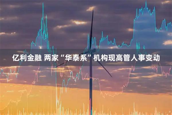亿利金融 两家“华泰系”机构现高管人事变动
