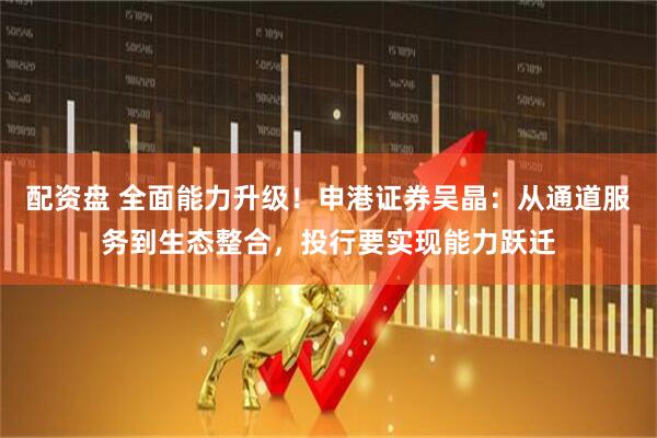 配资盘 全面能力升级！申港证券吴晶：从通道服务到生态整合，投行要实现能力跃迁