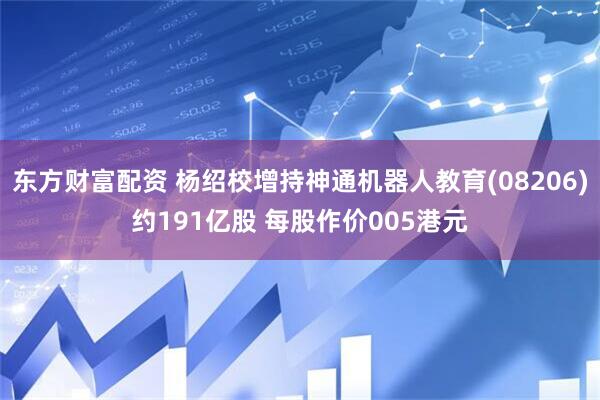 东方财富配资 杨绍校增持神通机器人教育(08206)约191亿股 每股作价005港元